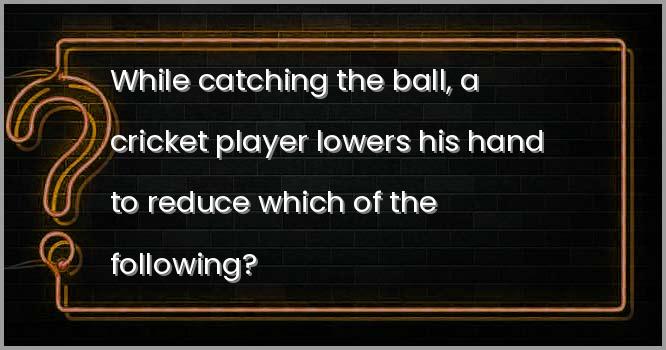बाॅल को लपकते (कैच करते) समय, एक क्रिकेट खिलाड़ी निम्नलिखित में से किसको कम करने के लिए अपना हाथ नीचे कर लेता है?