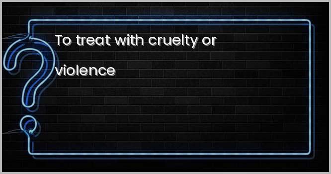 To treat with cruelty or violence