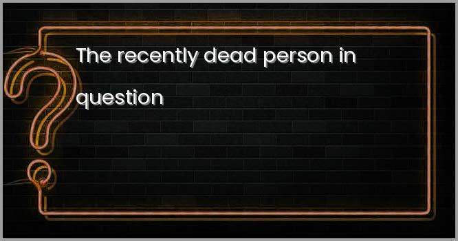 The recently dead person in question